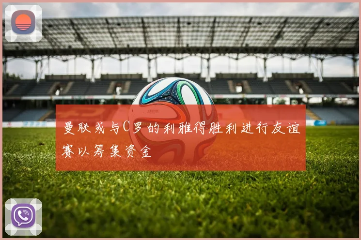 曼联或与C罗的利雅得胜利进行友谊赛以筹集资金