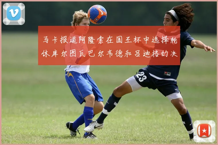 马卡报道阿隆索在国王杯中选择轮休库尔图瓦巴尔韦德和吕迪格的决定