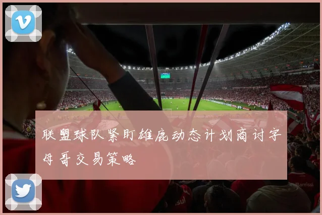 联盟球队紧盯雄鹿动态计划商讨字母哥交易策略