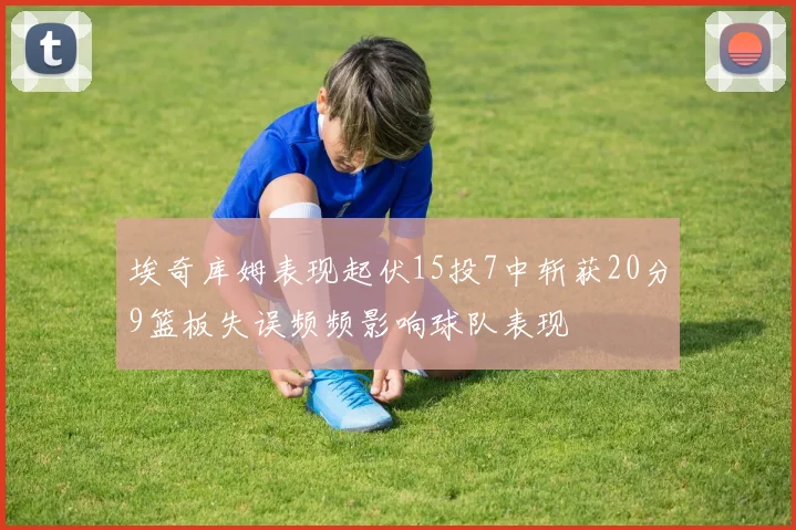 埃奇库姆表现起伏15投7中斩获20分9篮板失误频频影响球队表现