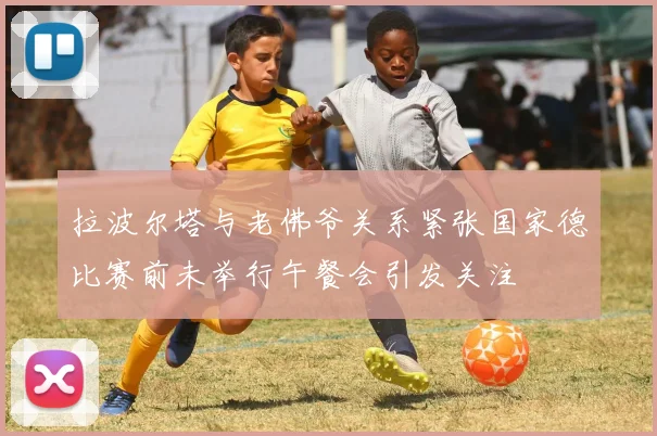 拉波尔塔与老佛爷关系紧张国家德比赛前未举行午餐会引发关注
