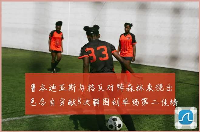 鲁本迪亚斯与格瓦对阵森林表现出色各自贡献8次解围创单场第二佳绩
