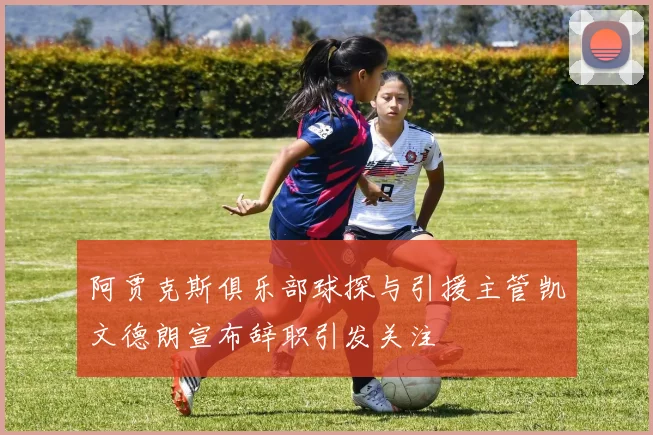 阿贾克斯俱乐部球探与引援主管凯文德朗宣布辞职引发关注