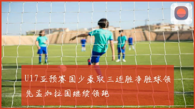 U17亚预赛国少豪取三连胜净胜球领先孟加拉国继续领跑
