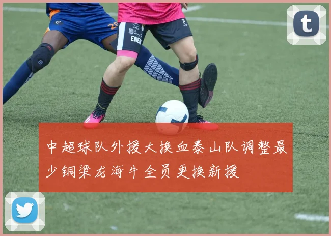 中超球队外援大换血泰山队调整最少铜梁龙海牛全员更换新援
