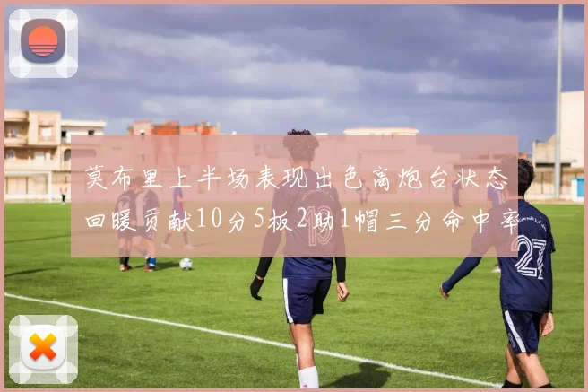 莫布里上半场表现出色高炮台状态回暖贡献10分5板2助1帽三分命中率高达66