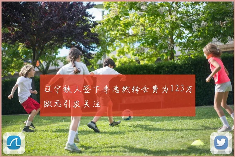 辽宁铁人签下李浩然转会费为123万欧元引发关注