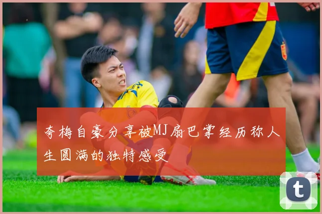 夸梅自豪分享被MJ扇巴掌经历称人生圆满的独特感受