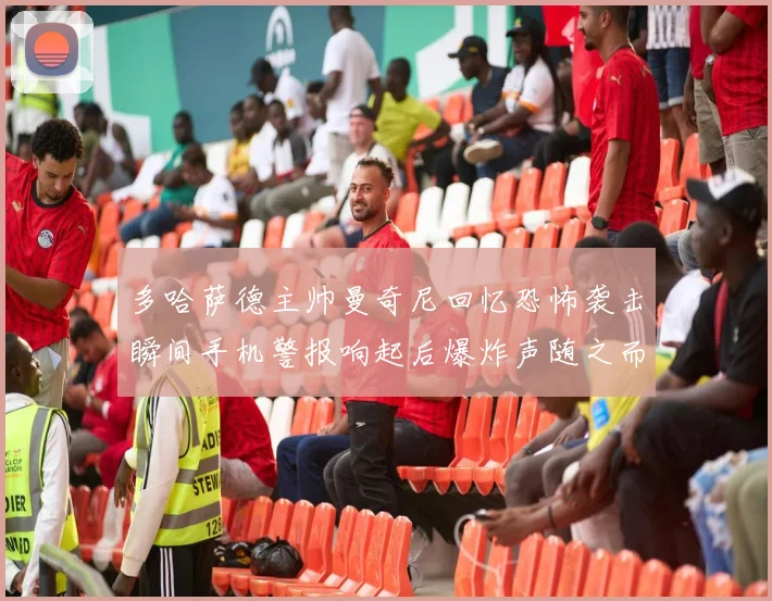 多哈萨德主帅曼奇尼回忆恐怖袭击瞬间手机警报响起后爆炸声随之而来