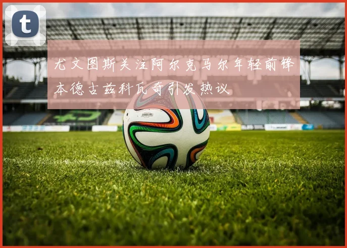 尤文图斯关注阿尔克马尔年轻前锋本德古兹科瓦奇引发热议