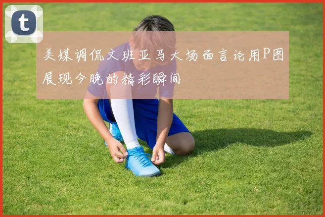 美媒调侃文班亚马大场面言论用P图展现今晚的精彩瞬间