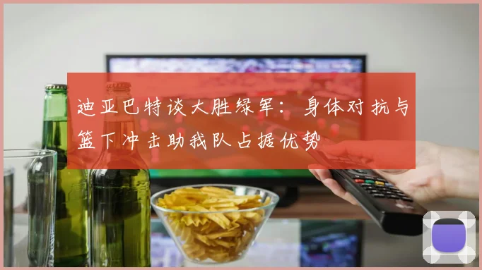 迪亚巴特谈大胜绿军：身体对抗与篮下冲击助我队占据优势