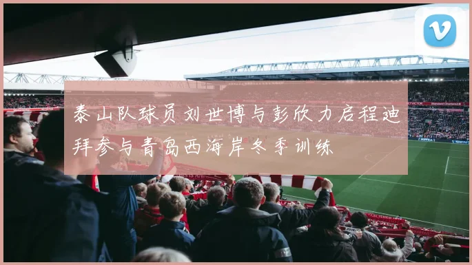 泰山队球员刘世博与彭欣力启程迪拜参与青岛西海岸冬季训练