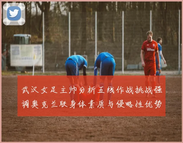 武汉女足主帅分析五线作战挑战强调奥克兰联身体素质与侵略性优势