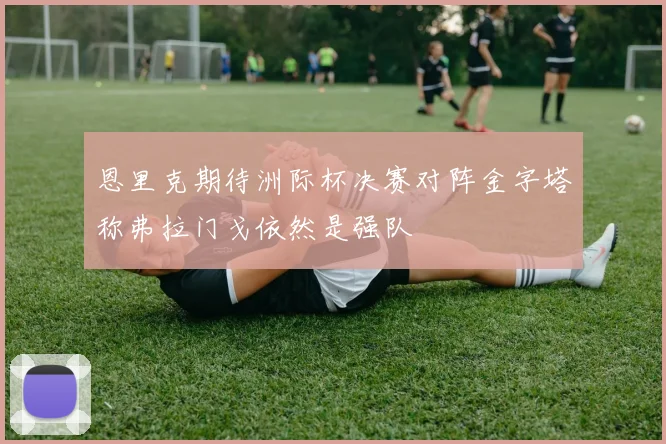 恩里克期待洲际杯决赛对阵金字塔称弗拉门戈依然是强队