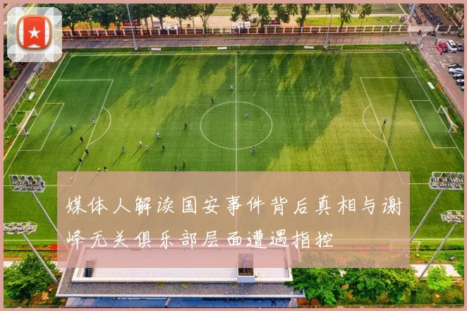 媒体人解读国安事件背后真相与谢峰无关俱乐部层面遭遇指控