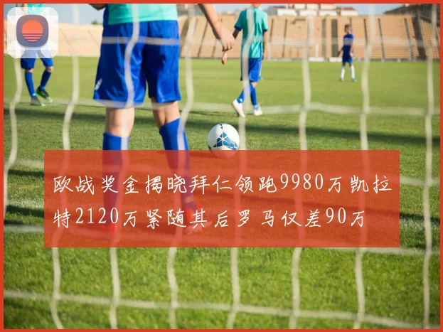 欧战奖金揭晓拜仁领跑9980万凯拉特2120万紧随其后罗马仅差90万