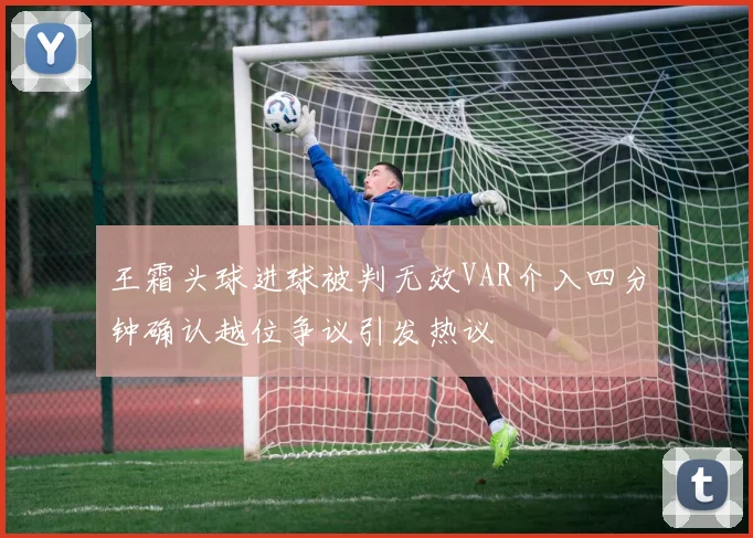 王霜头球进球被判无效VAR介入四分钟确认越位争议引发热议