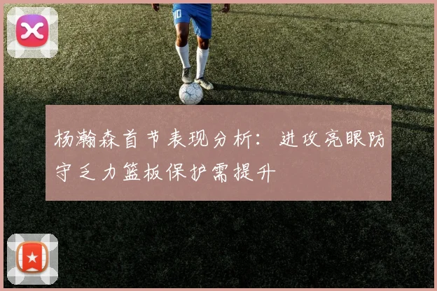 杨瀚森首节表现分析：进攻亮眼防守乏力篮板保护需提升