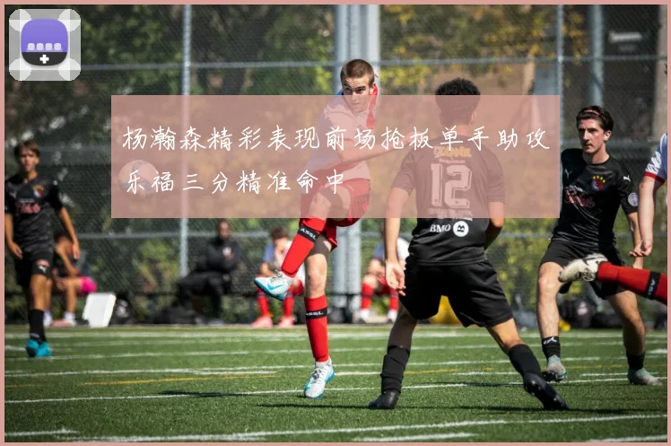 杨瀚森精彩表现前场抢板单手助攻乐福三分精准命中