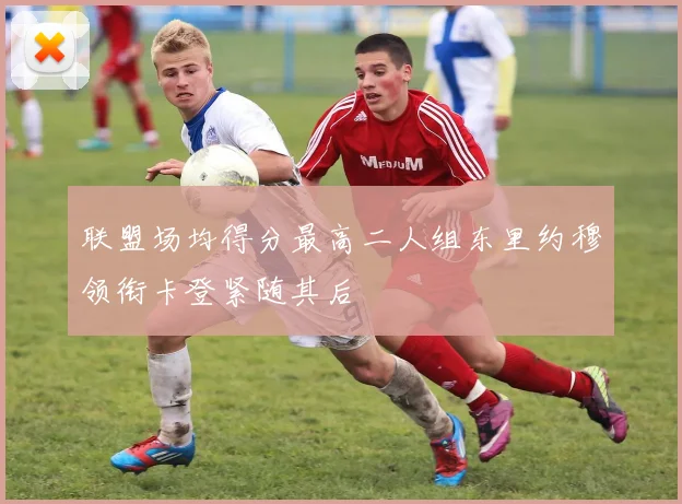 联盟场均得分最高二人组东里约穆领衔卡登紧随其后