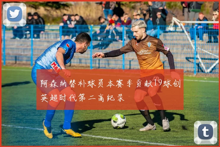 阿森纳替补球员本赛季贡献19球创英超时代第二高纪录