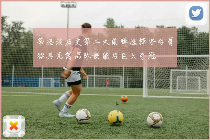 蒂格谈历史第二大前锋选择字母哥称其无需离队便能与巨头夺冠